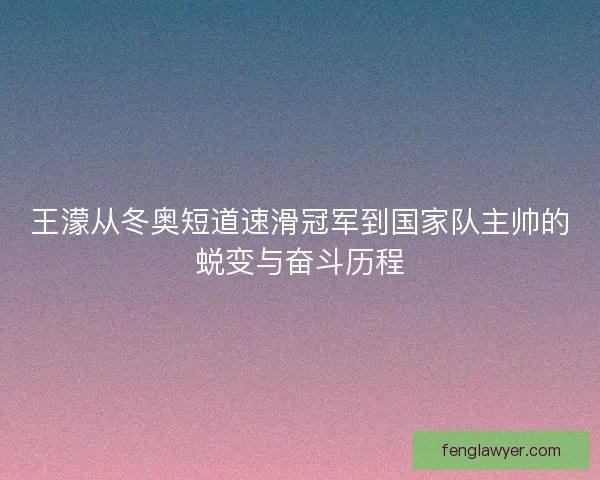 王濛从冬奥短道速滑冠军到国家队主帅的蜕变与奋斗历程