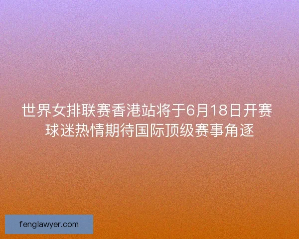 世界女排联赛香港站将于6月18日开赛 球迷热情期待国际顶级赛事角逐