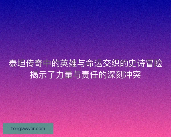 泰坦传奇中的英雄与命运交织的史诗冒险揭示了力量与责任的深刻冲突
