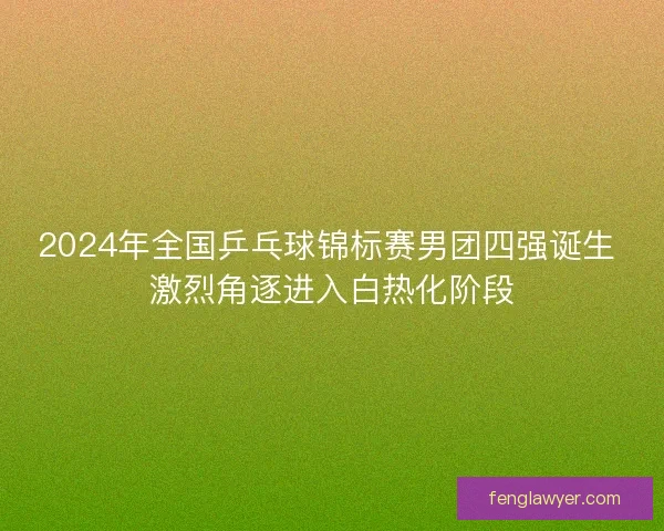 2024年全国乒乓球锦标赛男团四强诞生 激烈角逐进入白热化阶段