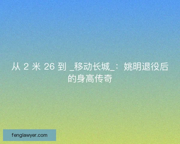 从 2 米 26 到 _移动长城_：姚明退役后的身高传奇